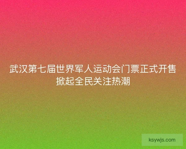 武汉第七届世界军人运动会门票正式开售掀起全民关注热潮