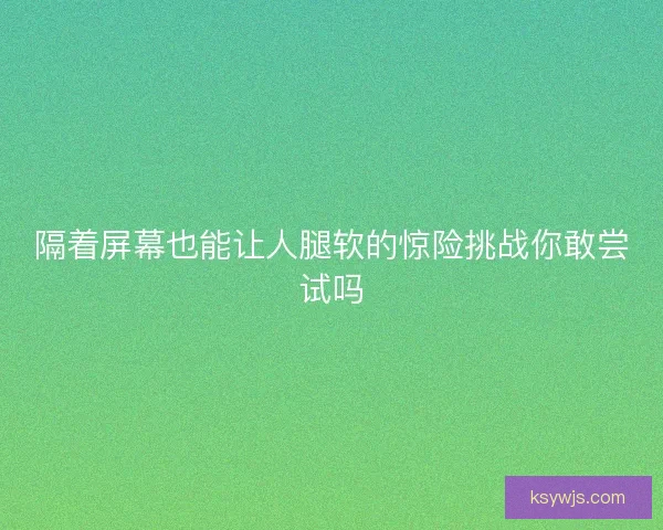 隔着屏幕也能让人腿软的惊险挑战你敢尝试吗