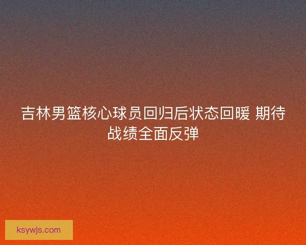 吉林男篮核心球员回归后状态回暖 期待战绩全面反弹
